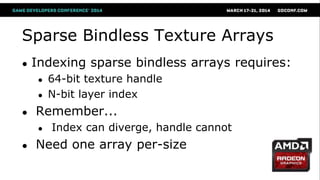 Sparse Bindless Texture Arrays
● Indexing sparse bindless arrays requires:
● 64-bit texture handle
● N-bit layer index
● Remember...
● Index can diverge, handle cannot
● Need one array per-size
 