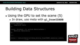 Building Data Structures
● Using the GPU to set the scene (5)
● In draw, use meta with gl_DrawIDARB
struct Material {
sampler2D tex1;
};
layout (binding = 0) uniform MaterialData {
Material material[];
};
...
oColor = texture(material[draw_meta[gl_DrawIDARB].material_index],
...);
 