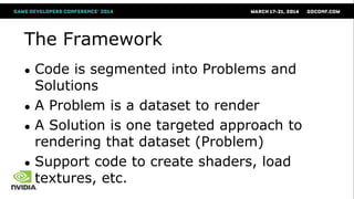 The Framework
● Code is segmented into Problems and
Solutions
● A Problem is a dataset to render
● A Solution is one targeted approach to
rendering that dataset (Problem)
● Support code to create shaders, load
textures, etc.
 