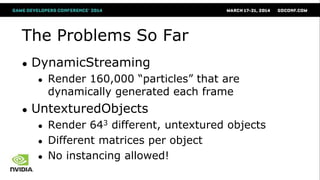 The Problems So Far
● DynamicStreaming
● Render 160,000 ―particles‖ that are
dynamically generated each frame
● UntexturedObjects
● Render 643 different, untextured objects
● Different matrices per object
● No instancing allowed!
 