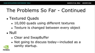 The Problems So Far - Continued
● Textured Quads
● 10,000 quads using different textures
● Texture is changed between every object
● Null
● Clear and SwapBuffer
● Not going to discuss today—included as a
sanity startup.
 