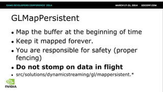 GLMapPersistent
● Map the buffer at the beginning of time
● Keep it mapped forever.
● You are responsible for safety (proper
fencing)
● Do not stomp on data in flight
● src/solutions/dynamicstreaming/gl/mappersistent.*
 