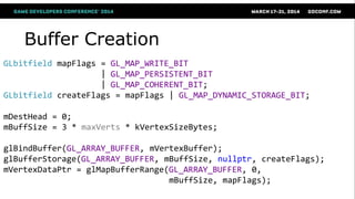 Buffer Creation
GLbitfield mapFlags = GL_MAP_WRITE_BIT
| GL_MAP_PERSISTENT_BIT
| GL_MAP_COHERENT_BIT;
GLbitfield createFlags = mapFlags | GL_MAP_DYNAMIC_STORAGE_BIT;
mDestHead = 0;
mBuffSize = 3 * maxVerts * kVertexSizeBytes;
glBindBuffer(GL_ARRAY_BUFFER, mVertexBuffer);
glBufferStorage(GL_ARRAY_BUFFER, mBuffSize, nullptr, createFlags);
mVertexDataPtr = glMapBufferRange(GL_ARRAY_BUFFER, 0,
mBuffSize, mapFlags);
 