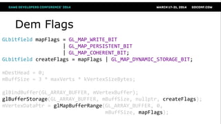Dem Flags
GLbitfield mapFlags = GL_MAP_WRITE_BIT
| GL_MAP_PERSISTENT_BIT
| GL_MAP_COHERENT_BIT;
GLbitfield createFlags = mapFlags | GL_MAP_DYNAMIC_STORAGE_BIT;
mDestHead = 0;
mBuffSize = 3 * maxVerts * kVertexSizeBytes;
glBindBuffer(GL_ARRAY_BUFFER, mVertexBuffer);
glBufferStorage(GL_ARRAY_BUFFER, mBuffSize, nullptr, createFlags);
mVertexDataPtr = glMapBufferRange(GL_ARRAY_BUFFER, 0,
mBuffSize, mapFlags);
 