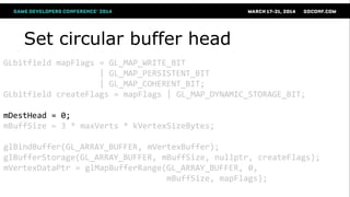 Set circular buffer head
GLbitfield mapFlags = GL_MAP_WRITE_BIT
| GL_MAP_PERSISTENT_BIT
| GL_MAP_COHERENT_BIT;
GLbitfield createFlags = mapFlags | GL_MAP_DYNAMIC_STORAGE_BIT;
mDestHead = 0;
mBuffSize = 3 * maxVerts * kVertexSizeBytes;
glBindBuffer(GL_ARRAY_BUFFER, mVertexBuffer);
glBufferStorage(GL_ARRAY_BUFFER, mBuffSize, nullptr, createFlags);
mVertexDataPtr = glMapBufferRange(GL_ARRAY_BUFFER, 0,
mBuffSize, mapFlags);
 