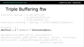 Triple Buffering ftw
GLbitfield mapFlags = GL_MAP_WRITE_BIT
| GL_MAP_PERSISTENT_BIT
| GL_MAP_COHERENT_BIT;
GLbitfield createFlags = mapFlags | GL_MAP_DYNAMIC_STORAGE_BIT;
mDestHead = 0;
mBuffSize = 3 * maxVerts * kVertexSizeBytes;
glBindBuffer(GL_ARRAY_BUFFER, mVertexBuffer);
glBufferStorage(GL_ARRAY_BUFFER, mBuffSize, nullptr, createFlags);
mVertexDataPtr = glMapBufferRange(GL_ARRAY_BUFFER, 0,
mBuffSize, mapFlags);
 