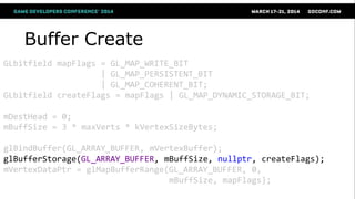 Buffer Create
GLbitfield mapFlags = GL_MAP_WRITE_BIT
| GL_MAP_PERSISTENT_BIT
| GL_MAP_COHERENT_BIT;
GLbitfield createFlags = mapFlags | GL_MAP_DYNAMIC_STORAGE_BIT;
mDestHead = 0;
mBuffSize = 3 * maxVerts * kVertexSizeBytes;
glBindBuffer(GL_ARRAY_BUFFER, mVertexBuffer);
glBufferStorage(GL_ARRAY_BUFFER, mBuffSize, nullptr, createFlags);
mVertexDataPtr = glMapBufferRange(GL_ARRAY_BUFFER, 0,
mBuffSize, mapFlags);
 