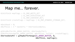 Map me… forever.
GLbitfield mapFlags = GL_MAP_WRITE_BIT
| GL_MAP_PERSISTENT_BIT
| GL_MAP_COHERENT_BIT;
GLbitfield createFlags = mapFlags | GL_MAP_DYNAMIC_STORAGE_BIT;
mDestHead = 0;
mBuffSize = 3 * maxVerts * kVertexSizeBytes;
glBindBuffer(GL_ARRAY_BUFFER, mVertexBuffer);
glBufferStorage(GL_ARRAY_BUFFER, mBuffSize, nullptr, createFlags);
mVertexDataPtr = glMapBufferRange(GL_ARRAY_BUFFER, 0,
mBuffSize, mapFlags);
 