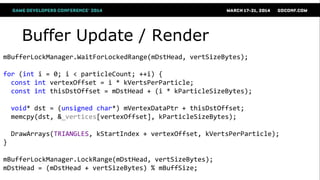 Buffer Update / Render
mBufferLockManager.WaitForLockedRange(mDstHead, vertSizeBytes);
for (int i = 0; i < particleCount; ++i) {
const int vertexOffset = i * kVertsPerParticle;
const int thisDstOffset = mDstHead + (i * kParticleSizeBytes);
void* dst = (unsigned char*) mVertexDataPtr + thisDstOffset;
memcpy(dst, &_vertices[vertexOffset], kParticleSizeBytes);
DrawArrays(TRIANGLES, kStartIndex + vertexOffset, kVertsPerParticle);
}
mBufferLockManager.LockRange(mDstHead, vertSizeBytes);
mDstHead = (mDstHead + vertSizeBytes) % mBuffSize;
 