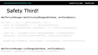 Safety Third!
mBufferLockManager.WaitForLockedRange(mDstHead, vertSizeBytes);
for (int i = 0; i < particleCount; ++i) {
const int vertexOffset = i * kVertsPerParticle;
const int thisDstOffset = mDstHead + (i * kParticleSizeBytes);
void* dst = (unsigned char*) mVertexDataPtr + thisDstOffset;
memcpy(dst, &_vertices[vertexOffset], kParticleSizeBytes);
DrawArrays(TRIANGLES, kStartIndex + vertexOffset, kVertsPerParticle);
}
mBufferLockManager.LockRange(mDstHead, vertSizeBytes);
mDstHead = (mDstHead + vertSizeBytes) % mBuffSize;
 