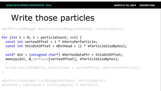Write those particles
mBufferLockManager.WaitForLockedRange(mDstHead, vertSizeBytes);
for (int i = 0; i < particleCount; ++i) {
const int vertexOffset = i * kVertsPerParticle;
const int thisDstOffset = mDstHead + (i * kParticleSizeBytes);
void* dst = (unsigned char*) mVertexDataPtr + thisDstOffset;
memcpy(dst, &_vertices[vertexOffset], kParticleSizeBytes);
DrawArrays(TRIANGLES, kStartIndex + vertexOffset, kVertsPerParticle);
}
mBufferLockManager.LockRange(mDstHead, vertSizeBytes);
mDstHead = (mDstHead + vertSizeBytes) % mBuffSize;
 