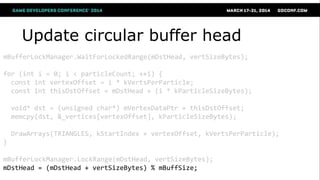 Update circular buffer head
mBufferLockManager.WaitForLockedRange(mDstHead, vertSizeBytes);
for (int i = 0; i < particleCount; ++i) {
const int vertexOffset = i * kVertsPerParticle;
const int thisDstOffset = mDstHead + (i * kParticleSizeBytes);
void* dst = (unsigned char*) mVertexDataPtr + thisDstOffset;
memcpy(dst, &_vertices[vertexOffset], kParticleSizeBytes);
DrawArrays(TRIANGLES, kStartIndex + vertexOffset, kVertsPerParticle);
}
mBufferLockManager.LockRange(mDstHead, vertSizeBytes);
mDstHead = (mDstHead + vertSizeBytes) % mBuffSize;
 