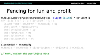 Fencing for fun and profit
mCmdLock.WaitForLockedRange(mCmdHead, sizeof(DEICmd) * objCount);
for (size_t u = 0; u < objCount; ++u) {
DEICmd *cmd = (mCmdPtr + mCmdHead) + u;
cmd->count = mIndexCount;
cmd->instanceCount = 1;
cmd->firstIndex = 0;
cmd->baseVertex = 0;
cmd->baseInstance = 0;
}
oldCmdHead = mCmdHead;
mCmdHead = (mCmdHead + sizeof(DEICmd) * objCount) % mCmdSize;
// Next, update the per-Object Data
 