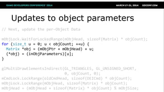 Updates to object parameters
// Next, update the per-Object Data
mObjLock.WaitForLockedRange(mObjHead, sizeof(Matrix) * objCount);
for (size_t u = 0; u < objCount; ++u) {
Matrix *obj = (mObjPtr + mObjHead) + u;
(*obj) = (inObjParameters)[u];
}
glMultiDrawElementsIndirect(GL_TRIANGLES, GL_UNSIGNED_SHORT,
0, objCount, 0);
mCmdLock.LockRange(oldCmdHead, sizeof(DEICmd) * objCount);
mObjLock.LockRange(mObjHead, sizeof(Matrix) * objCount);
mObjHead = (mObjHead + sizeof(Matrix) * objCount) % mObjSize;
 