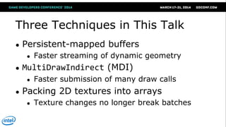 Three Techniques in This Talk
● Persistent-mapped buffers
● Faster streaming of dynamic geometry
● MultiDrawIndirect (MDI)
● Faster submission of many draw calls
● Packing 2D textures into arrays
● Texture changes no longer break batches
 