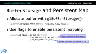 BufferStorage and Persistent Map
● Allocate buffer with glBufferStorage()
● Use flags to enable persistent mapping
glBufferStorage(GL_ARRAY_BUFFER, ringSize, NULL, flags);
GLbitfield flags = GL_MAP_WRITE_BIT
| GL_MAP_PERSISTENT_BIT
| GL_MAP_COHERENT_BIT;
keep mapped while drawing
writes automatically visible to GPU
 