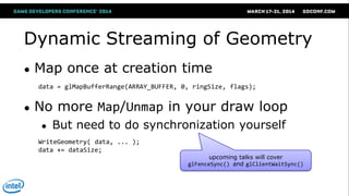 Dynamic Streaming of Geometry
● Map once at creation time
● No more Map/Unmap in your draw loop
● But need to do synchronization yourself
data = glMapBufferRange(ARRAY_BUFFER, 0, ringSize, flags);
WriteGeometry( data, ... );
data += dataSize;
upcoming talks will cover
glFenceSync() and glClientWaitSync()
 