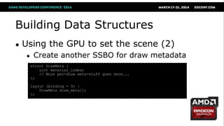 Building Data Structures
● Using the GPU to set the scene (2)
● Create another SSBO for draw metadata
struct DrawMeta {
uint material_index;
// More per-draw meta-stuff goes here...
};
layout (binding = 0) {
DrawMeta draw_meta[];
};
 