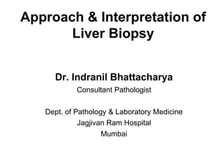 Approach & Interpretation of
Liver Biopsy
Dr. Indranil Bhattacharya
Consultant Pathologist
Dept. of Pathology & Laboratory Medicine
Jagjivan Ram Hospital
Mumbai
 