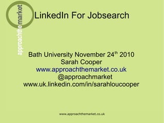 www.approachthemarket.co.uk
LinkedIn For Jobsearch
Bath University November 24th
2010
Sarah Cooper
www.approachthemarket.co.uk
@approachmarket
www.uk.linkedin.com/in/sarahloucooper
 