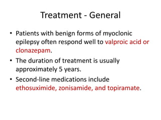 Treatment - General
• Patients with benign forms of myoclonic
epilepsy often respond well to valproic acid or
clonazepam.
• The duration of treatment is usually
approximately 5 years.
• Second-line medications include
ethosuximide, zonisamide, and topiramate.
 