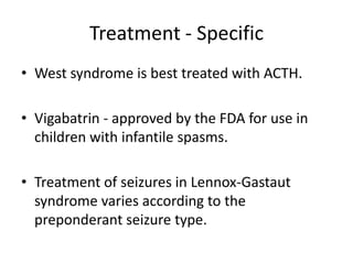 Treatment - Specific
• West syndrome is best treated with ACTH.
• Vigabatrin - approved by the FDA for use in
children with infantile spasms.
• Treatment of seizures in Lennox-Gastaut
syndrome varies according to the
preponderant seizure type.
 