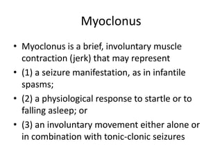 Myoclonus
• Myoclonus is a brief, involuntary muscle
contraction (jerk) that may represent
• (1) a seizure manifestation, as in infantile
spasms;
• (2) a physiological response to startle or to
falling asleep; or
• (3) an involuntary movement either alone or
in combination with tonic-clonic seizures
 