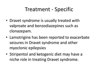Treatment - Specific
• Dravet syndrome is usually treated with
valproate and benzodiazepines such as
clonazepam.
• Lamotrigine has been reported to exacerbate
seizures in Dravet syndrome and other
myoclonic epilepsies
• Stiripentol and ketogenic diet may have a
niche role in treating Dravet syndrome.
 