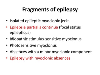 Fragments of epilepsy
• Isolated epileptic myoclonic jerks
• Epilepsia partialis continua (focal status
epilepticus)
• Idiopathic stimulus-sensitive myoclonus
• Photosensitive myoclonus
• Absences with a minor myoclonic component
• Epilepsy with myoclonic absences
 