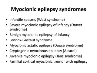 Myoclonic epilepsy syndromes
• Infantile spasms (West syndrome)
• Severe myoclonic epilepsy of infancy (Dravet
syndrome)
• Benign myoclonic epilepsy of infancy
• Lennox-Gastaut syndrome
• Myoclonic astatic epilepsy (Doose syndrome)
• Cryptogenic myoclonus epilepsy (Aicardi)
• Juvenile myoclonic epilepsy (Janz syndrome)
• Familial cortical myoclonic tremor with epilepsy
 