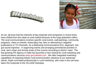 As we, all know that the interests of big corporate and companies in recent times have shifted from the urban to rural market because of the huge potential it offers. The rural communications involves specific rural events, wall paintings, community programs, video on wheels, street plays hat, fairs or advertising in targeted publications or TV Channels. As a Marketing Communications firm, Approach, has got sound expertise  in organizing events and arranging promotional activities in rural, semi urban and remote areas of the country according to clients’ need.  The fast growing PR Agency in India has launched a new vertical for rural marketing and communications services  www.goruralindia.com  . We offer integrated marketing  capabilities of imparting holistic rural communication solutions to our esteemed clients. Eight committed professionals in rural marketing  with roots in the soil have taken the corporate to the VILLAGE footsteps. www.goruralindia.com 