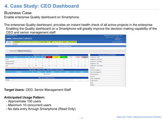 4. Case Study: CIO Dashboard -   - Business Case Enable enterprise Quality dashboard on Smartphone. The enterprise Quality dashboard, provides an instant health check of all active projects in the enterprise. Enabling the Quality dashboard on a Smartphone will greatly improve the decision making capability of the CIO and senior management staff.  Target Users:  CIO, Senior Management Staff Anticipated Usage Pattern:   - Approximate 100 users - Maximum 10 concurrent users - No data entry through Smartphone (Read Only) 