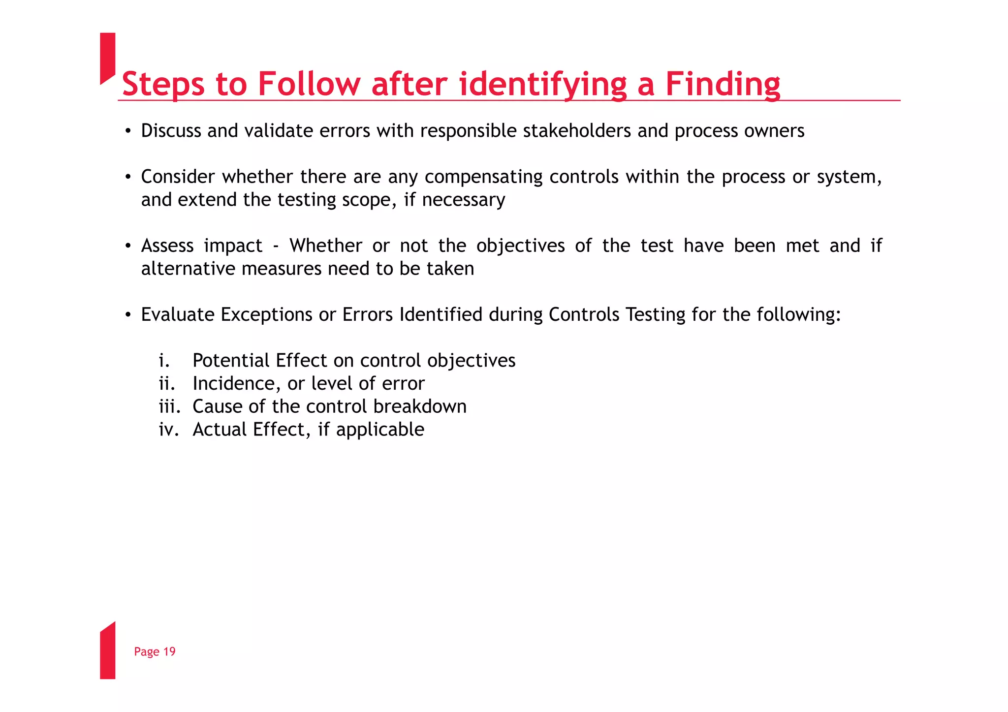 Steps to Follow after identifying a Finding
• Discuss and validate errors with responsible stakeholders and process owners

• Consider whether there are any compensating controls within the process or system,
  and extend the testing scope, if necessary

• Assess impact - Whether or not the objectives of the test have been met and if
  alternative measures need to be taken

• Evaluate Exceptions or Errors Identified during Controls Testing for the following:

     i.     Potential Effect on control objectives
     ii.    Incidence, or level of error
     iii.   Cause of the control breakdown
     iv.    Actual Effect, if applicable




 Page 19
 