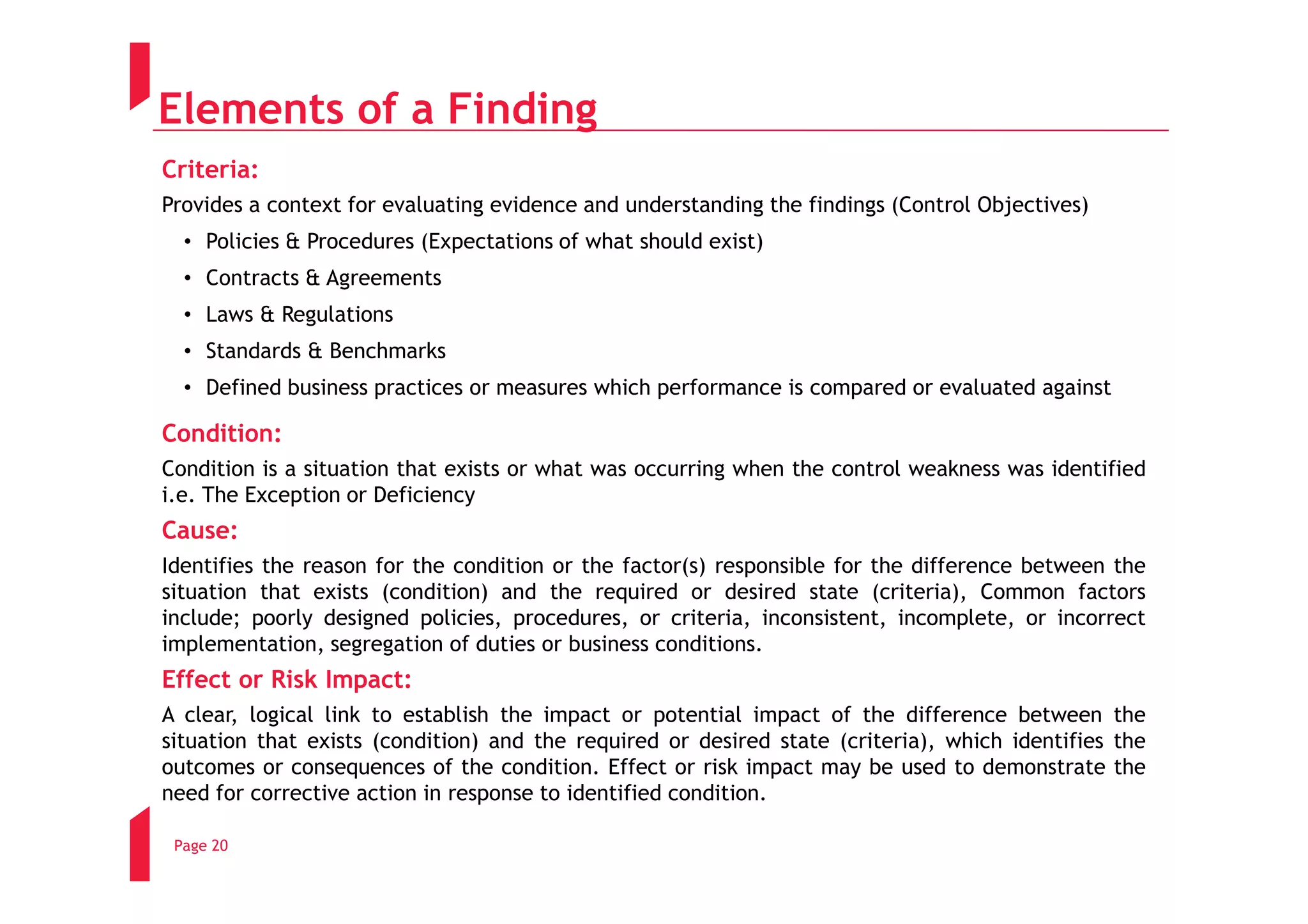 Elements of a Finding
Criteria:
Provides a context for evaluating evidence and understanding the findings (Control Objectives)
  • Policies & Procedures (Expectations of what should exist)
  • Contracts & Agreements
  • Laws & Regulations
  • Standards & Benchmarks
  • Defined business practices or measures which performance is compared or evaluated against

Condition:
Condition is a situation that exists or what was occurring when the control weakness was identified
i.e. The Exception or Deficiency
Cause:
Identifies the reason for the condition or the factor(s) responsible for the difference between the
situation that exists (condition) and the required or desired state (criteria), Common factors
include; poorly designed policies, procedures, or criteria, inconsistent, incomplete, or incorrect
implementation, segregation of duties or business conditions.
Effect or Risk Impact:
A clear, logical link to establish the impact or potential impact of the difference between the
situation that exists (condition) and the required or desired state (criteria), which identifies the
outcomes or consequences of the condition. Effect or risk impact may be used to demonstrate the
need for corrective action in response to identified condition.

 Page 20
 