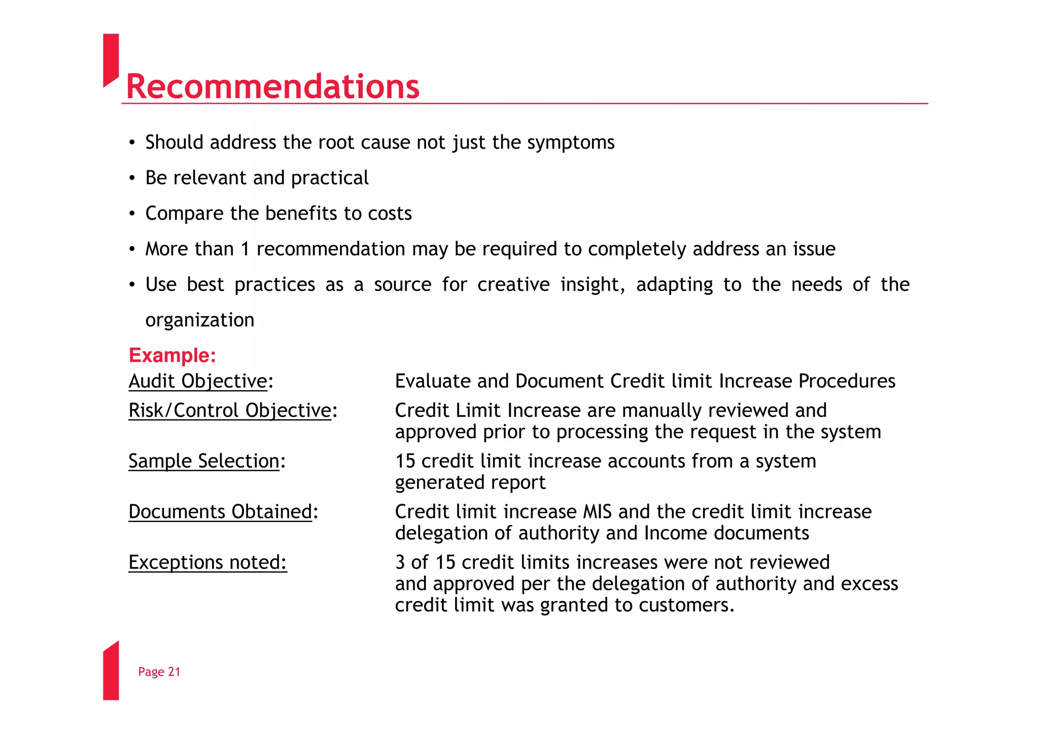 Recommendations
• Should address the root cause not just the symptoms
• Be relevant and practical
• Compare the benefits to costs
• More than 1 recommendation may be required to completely address an issue
• Use best practices as a source for creative insight, adapting to the needs of the
  organization
Example:
Audit Objective:              Evaluate and Document Credit limit Increase Procedures
Risk/Control Objective:       Credit Limit Increase are manually reviewed and
                              approved prior to processing the request in the system
Sample Selection:             15 credit limit increase accounts from a system
                              generated report
Documents Obtained:           Credit limit increase MIS and the credit limit increase
                              delegation of authority and Income documents
Exceptions noted:             3 of 15 credit limits increases were not reviewed
                              and approved per the delegation of authority and excess
                              credit limit was granted to customers.


 Page 21
 