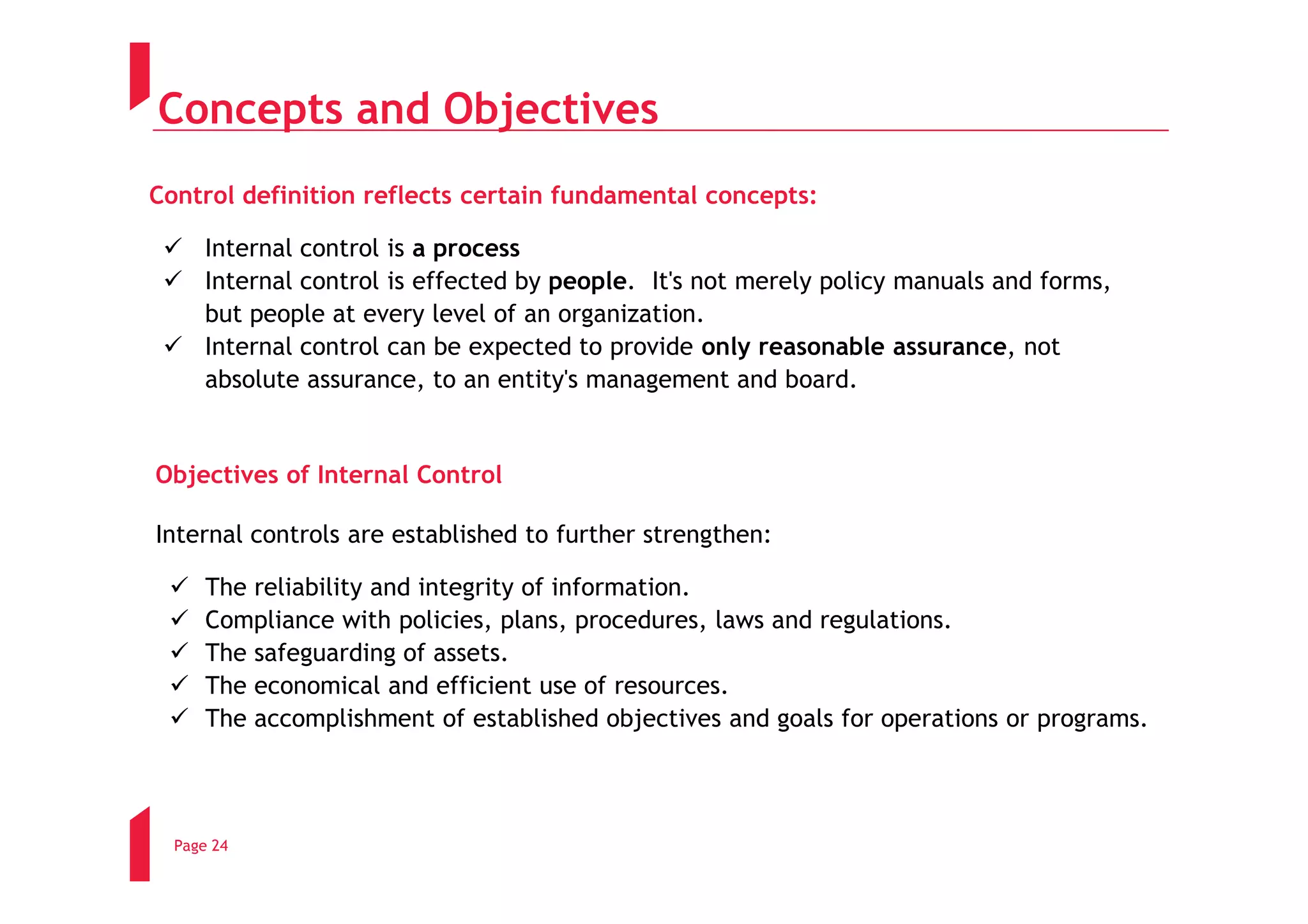 Concepts and Objectives
Control definition reflects certain fundamental concepts:

      Internal control is a process
      Internal control is effected by people. It's not merely policy manuals and forms,
      but people at every level of an organization.
      Internal control can be expected to provide only reasonable assurance, not
      absolute assurance, to an entity's management and board.


Objectives of Internal Control

Internal controls are established to further strengthen:

      The reliability and integrity of information.
      Compliance with policies, plans, procedures, laws and regulations.
      The safeguarding of assets.
      The economical and efficient use of resources.
      The accomplishment of established objectives and goals for operations or programs.




  Page 24
 