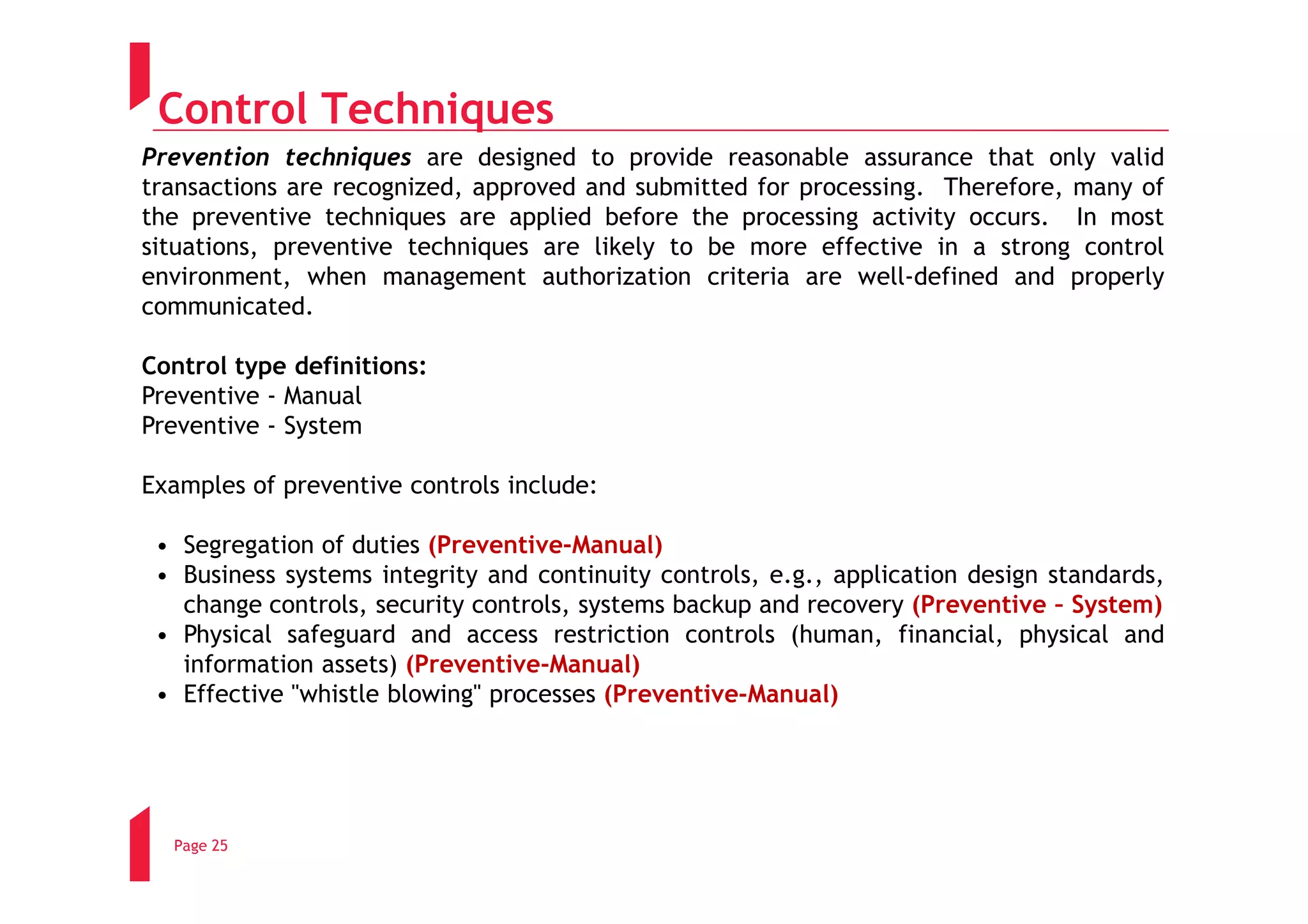 Control Techniques
Prevention techniques are designed to provide reasonable assurance that only valid
transactions are recognized, approved and submitted for processing. Therefore, many of
the preventive techniques are applied before the processing activity occurs. In most
situations, preventive techniques are likely to be more effective in a strong control
environment, when management authorization criteria are well-defined and properly
communicated.

Control type definitions:
Preventive - Manual
Preventive - System

Examples of preventive controls include:

 • Segregation of duties (Preventive-Manual)
 • Business systems integrity and continuity controls, e.g., application design standards,
   change controls, security controls, systems backup and recovery (Preventive – System)
 • Physical safeguard and access restriction controls (human, financial, physical and
   information assets) (Preventive-Manual)
 • Effective "whistle blowing" processes (Preventive-Manual)




  Page 25
 