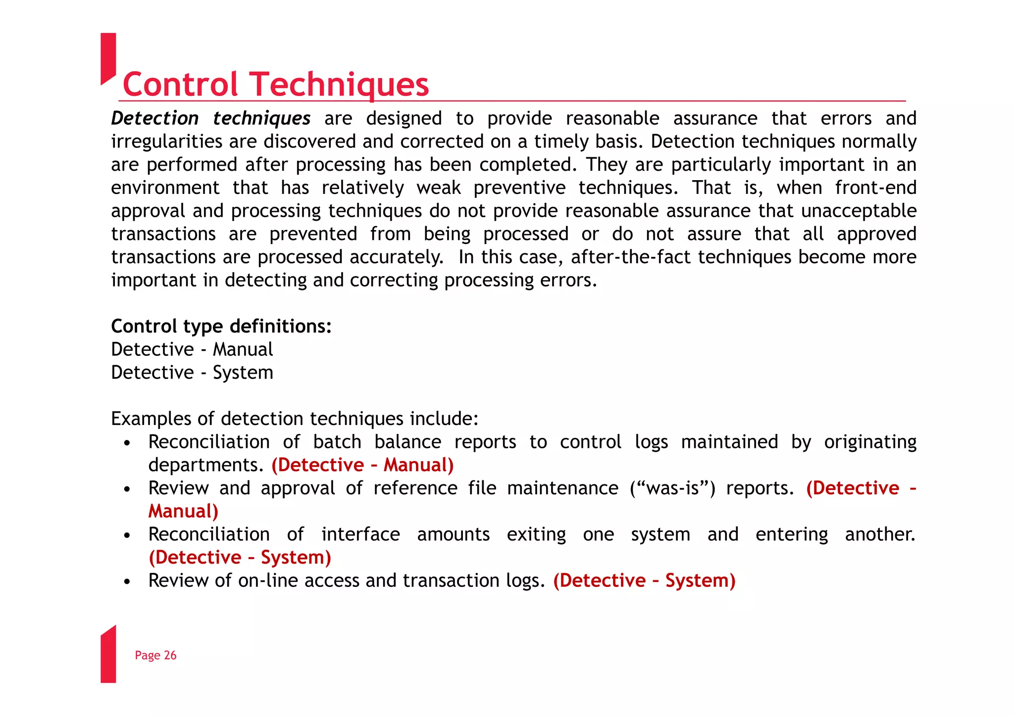 Control Techniques
Detection techniques are designed to provide reasonable assurance that errors and
irregularities are discovered and corrected on a timely basis. Detection techniques normally
are performed after processing has been completed. They are particularly important in an
environment that has relatively weak preventive techniques. That is, when front-end
approval and processing techniques do not provide reasonable assurance that unacceptable
transactions are prevented from being processed or do not assure that all approved
transactions are processed accurately. In this case, after-the-fact techniques become more
important in detecting and correcting processing errors.

Control type definitions:
Detective - Manual
Detective - System

Examples of detection techniques include:
 • Reconciliation of batch balance reports to control logs maintained by originating
   departments. (Detective – Manual)
 • Review and approval of reference file maintenance (“was-is”) reports. (Detective –
   Manual)
 • Reconciliation of interface amounts exiting one system and entering another.
   (Detective – System)
 • Review of on-line access and transaction logs. (Detective – System)


  Page 26
 