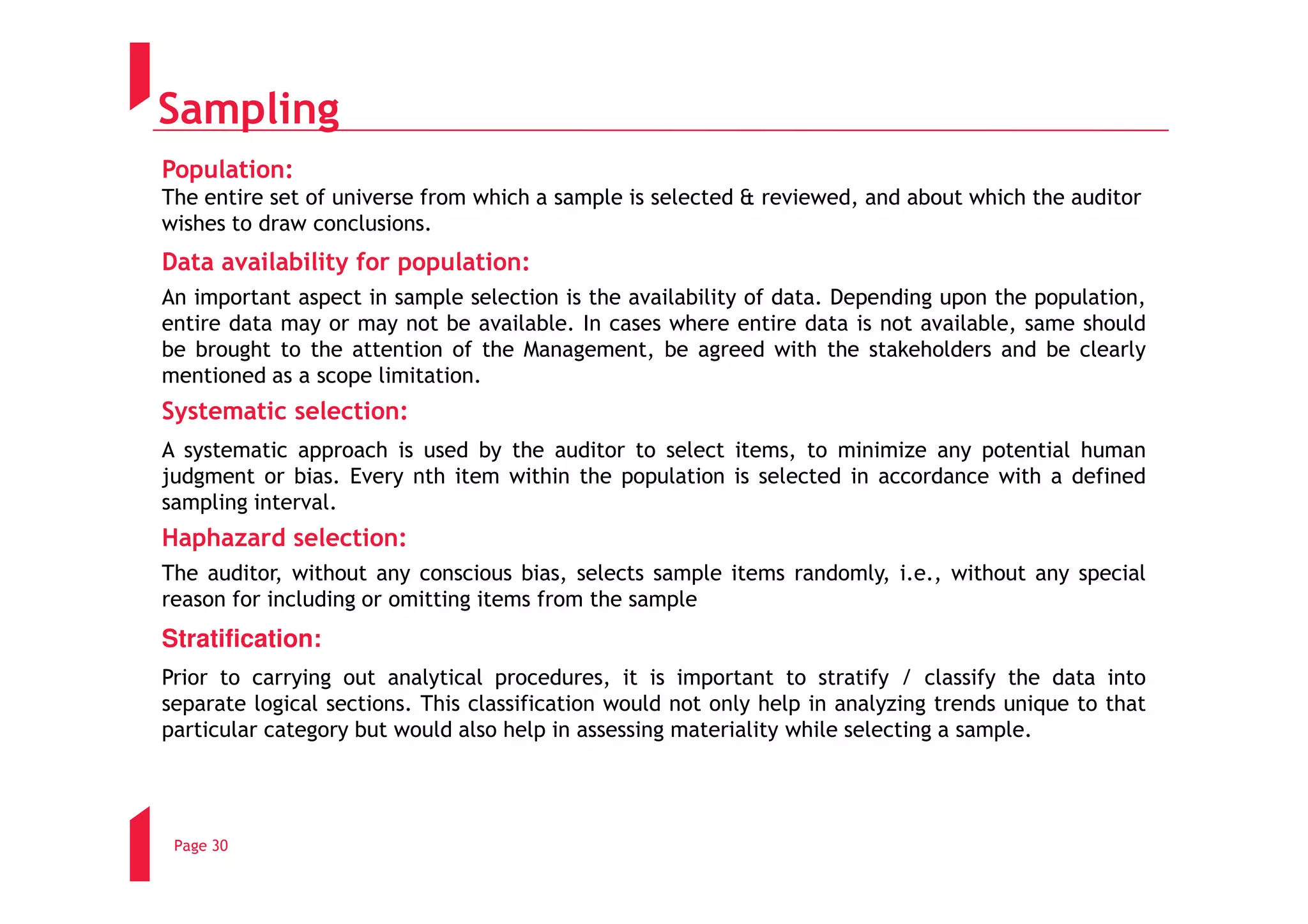 Sampling
Population:
The entire set of universe from which a sample is selected & reviewed, and about which the auditor
wishes to draw conclusions.
Data availability for population:
An important aspect in sample selection is the availability of data. Depending upon the population,
entire data may or may not be available. In cases where entire data is not available, same should
be brought to the attention of the Management, be agreed with the stakeholders and be clearly
mentioned as a scope limitation.
Systematic selection:
A systematic approach is used by the auditor to select items, to minimize any potential human
judgment or bias. Every nth item within the population is selected in accordance with a defined
sampling interval.
Haphazard selection:
The auditor, without any conscious bias, selects sample items randomly, i.e., without any special
reason for including or omitting items from the sample
Stratification:
Prior to carrying out analytical procedures, it is important to stratify / classify the data into
separate logical sections. This classification would not only help in analyzing trends unique to that
particular category but would also help in assessing materiality while selecting a sample.




 Page 30
 