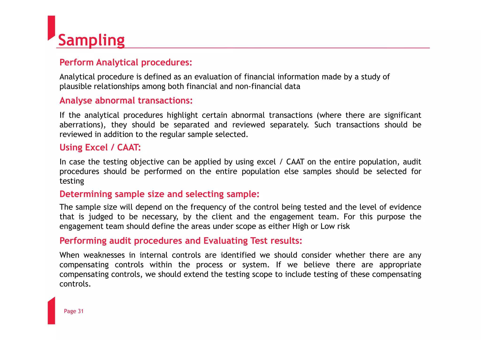 Sampling
Perform Analytical procedures:
Analytical procedure is defined as an evaluation of financial information made by a study of
plausible relationships among both financial and non-financial data
Analyse abnormal transactions:
If the analytical procedures highlight certain abnormal transactions (where there are significant
aberrations), they should be separated and reviewed separately. Such transactions should be
reviewed in addition to the regular sample selected.
Using Excel / CAAT:
In case the testing objective can be applied by using excel / CAAT on the entire population, audit
procedures should be performed on the entire population else samples should be selected for
testing
Determining sample size and selecting sample:
The sample size will depend on the frequency of the control being tested and the level of evidence
that is judged to be necessary, by the client and the engagement team. For this purpose the
engagement team should define the areas under scope as either High or Low risk
Performing audit procedures and Evaluating Test results:
When weaknesses in internal controls are identified we should consider whether there are any
compensating controls within the process or system. If we believe there are appropriate
compensating controls, we should extend the testing scope to include testing of these compensating
controls.


 Page 31
 
