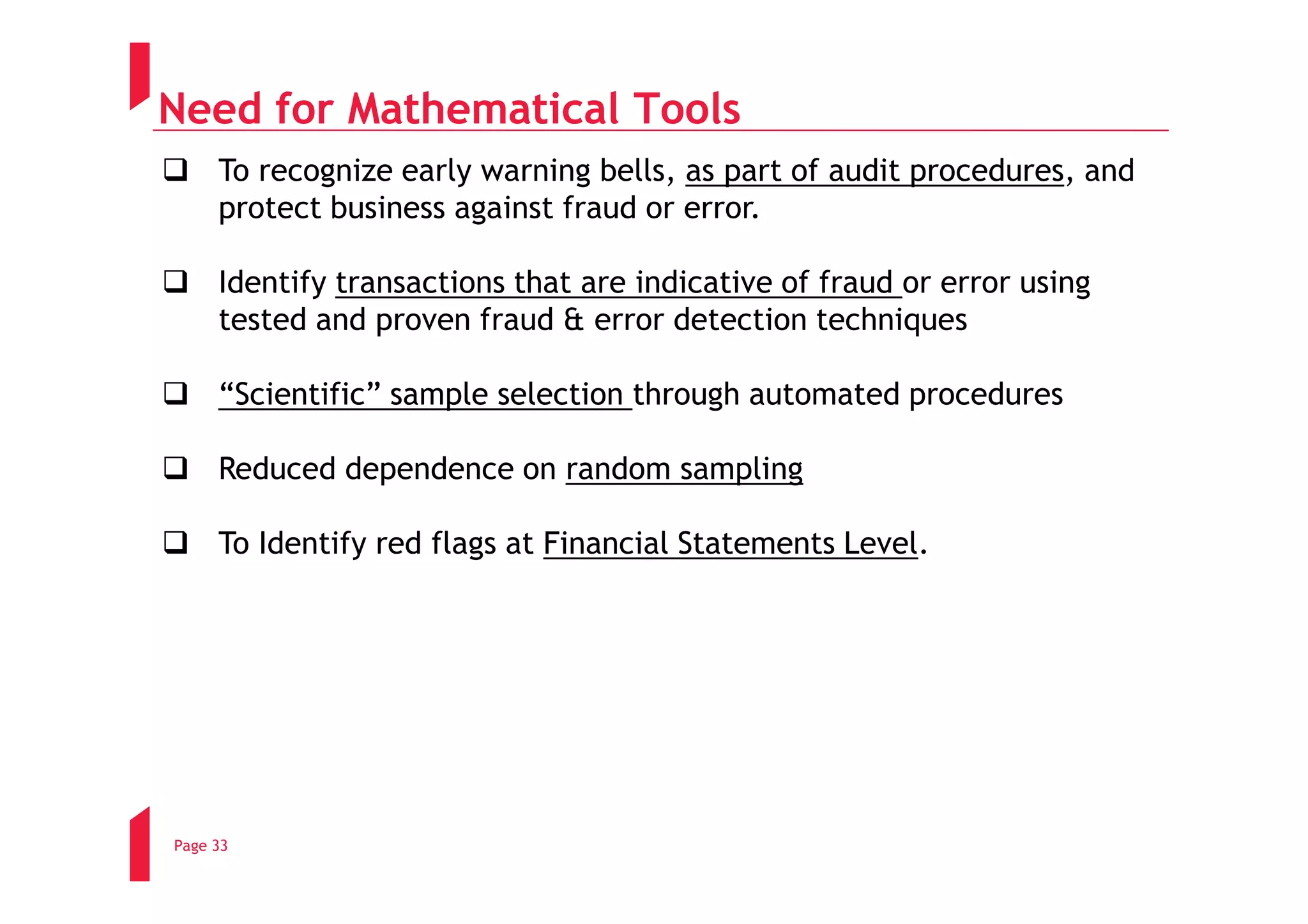 Need for Mathematical Tools
     To recognize early warning bells, as part of audit procedures, and
     protect business against fraud or error.

     Identify transactions that are indicative of fraud or error using
     tested and proven fraud & error detection techniques

     “Scientific” sample selection through automated procedures

     Reduced dependence on random sampling

     To Identify red flags at Financial Statements Level.




Page 33
 