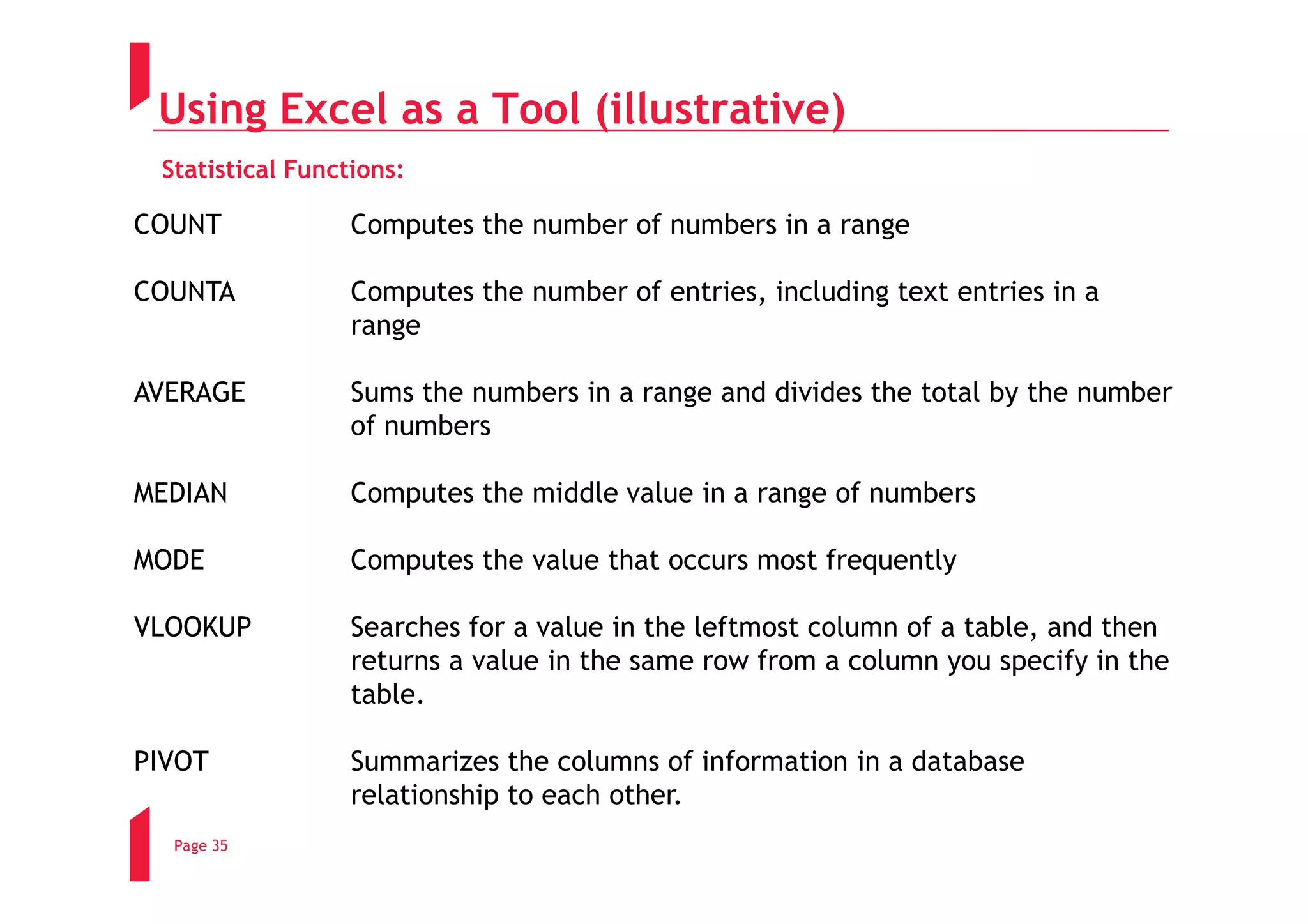 Using Excel as a Tool (illustrative)
 Statistical Functions:

COUNT             Computes the number of numbers in a range

COUNTA            Computes the number of entries, including text entries in a
                  range

AVERAGE           Sums the numbers in a range and divides the total by the number
                  of numbers

MEDIAN            Computes the middle value in a range of numbers

MODE              Computes the value that occurs most frequently

VLOOKUP           Searches for a value in the leftmost column of a table, and then
                  returns a value in the same row from a column you specify in the
                  table.

PIVOT             Summarizes the columns of information in a database
                  relationship to each other.
  Page 35
 