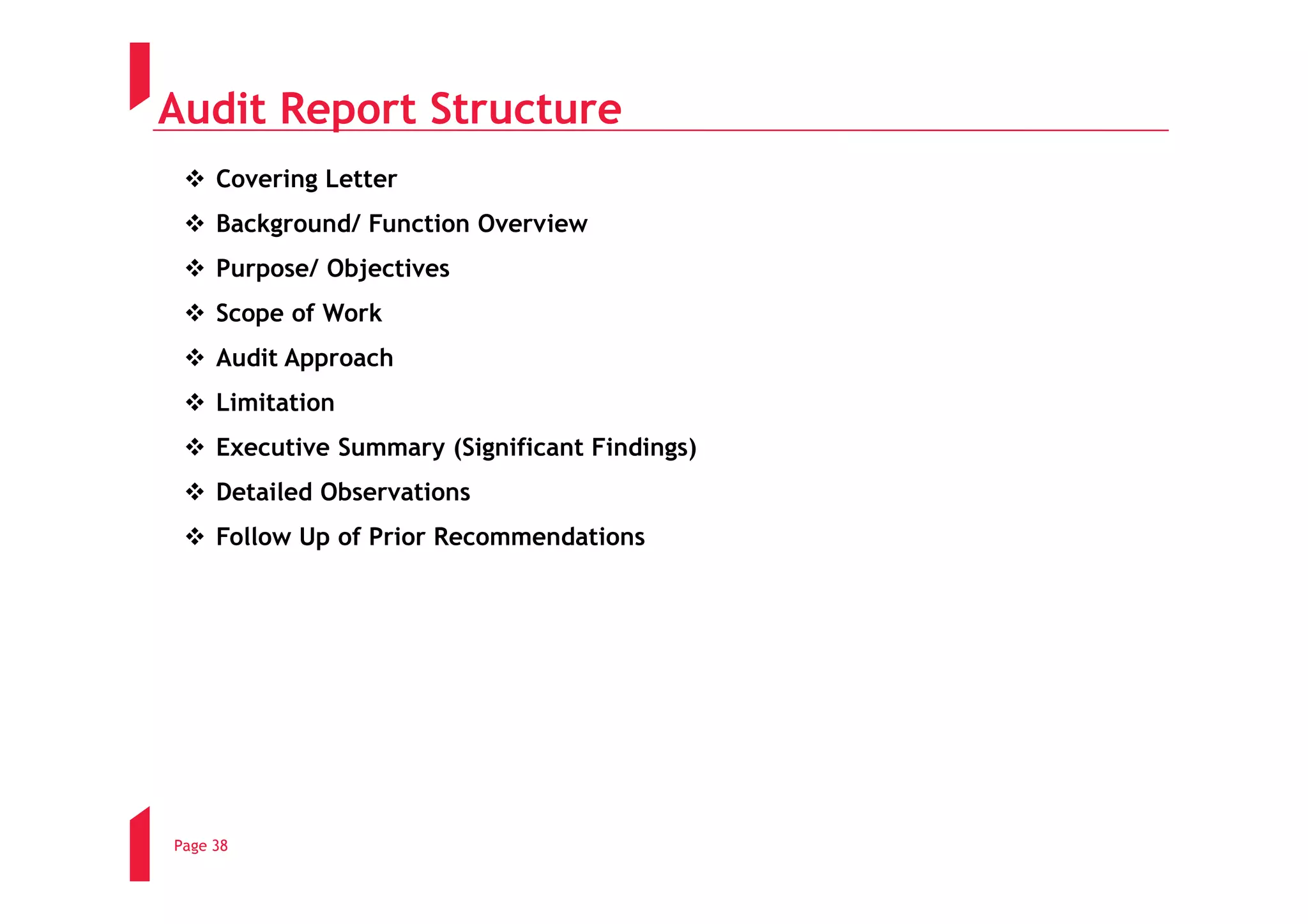 Audit Report Structure
     Covering Letter
     Background/ Function Overview
     Purpose/ Objectives
     Scope of Work
     Audit Approach
     Limitation
     Executive Summary (Significant Findings)
     Detailed Observations
     Follow Up of Prior Recommendations




Page 38
 