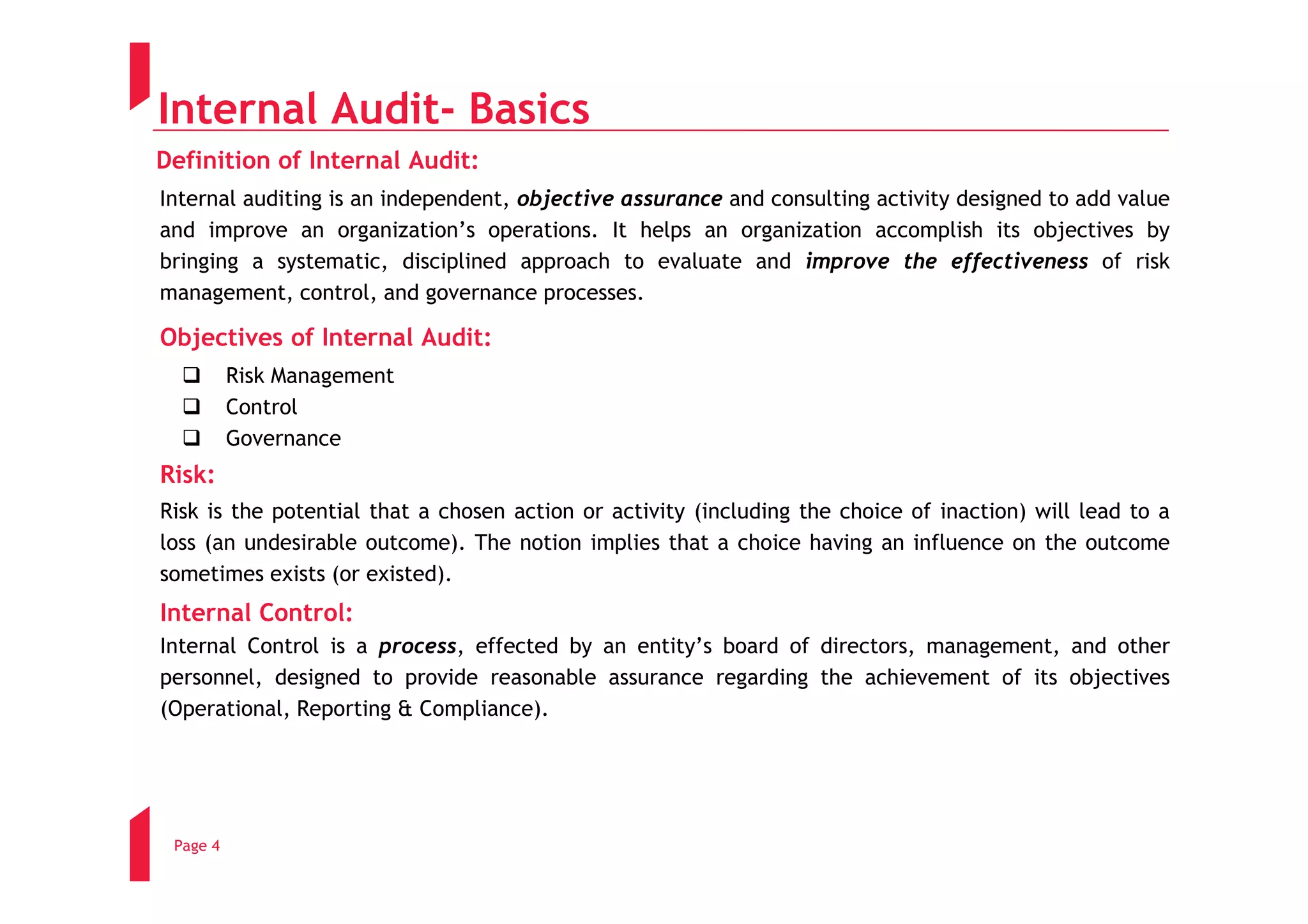 Internal Audit- Basics
Definition of Internal Audit:
Internal auditing is an independent, objective assurance and consulting activity designed to add value
and improve an organization’s operations. It helps an organization accomplish its objectives by
bringing a systematic, disciplined approach to evaluate and improve the effectiveness of risk
management, control, and governance processes.

Objectives of Internal Audit:
          Risk Management
          Control
          Governance
Risk:
Risk is the potential that a chosen action or activity (including the choice of inaction) will lead to a
loss (an undesirable outcome). The notion implies that a choice having an influence on the outcome
sometimes exists (or existed).
Internal Control:
Internal Control is a process, effected by an entity’s board of directors, management, and other
personnel, designed to provide reasonable assurance regarding the achievement of its objectives
(Operational, Reporting & Compliance).




 Page 4
 