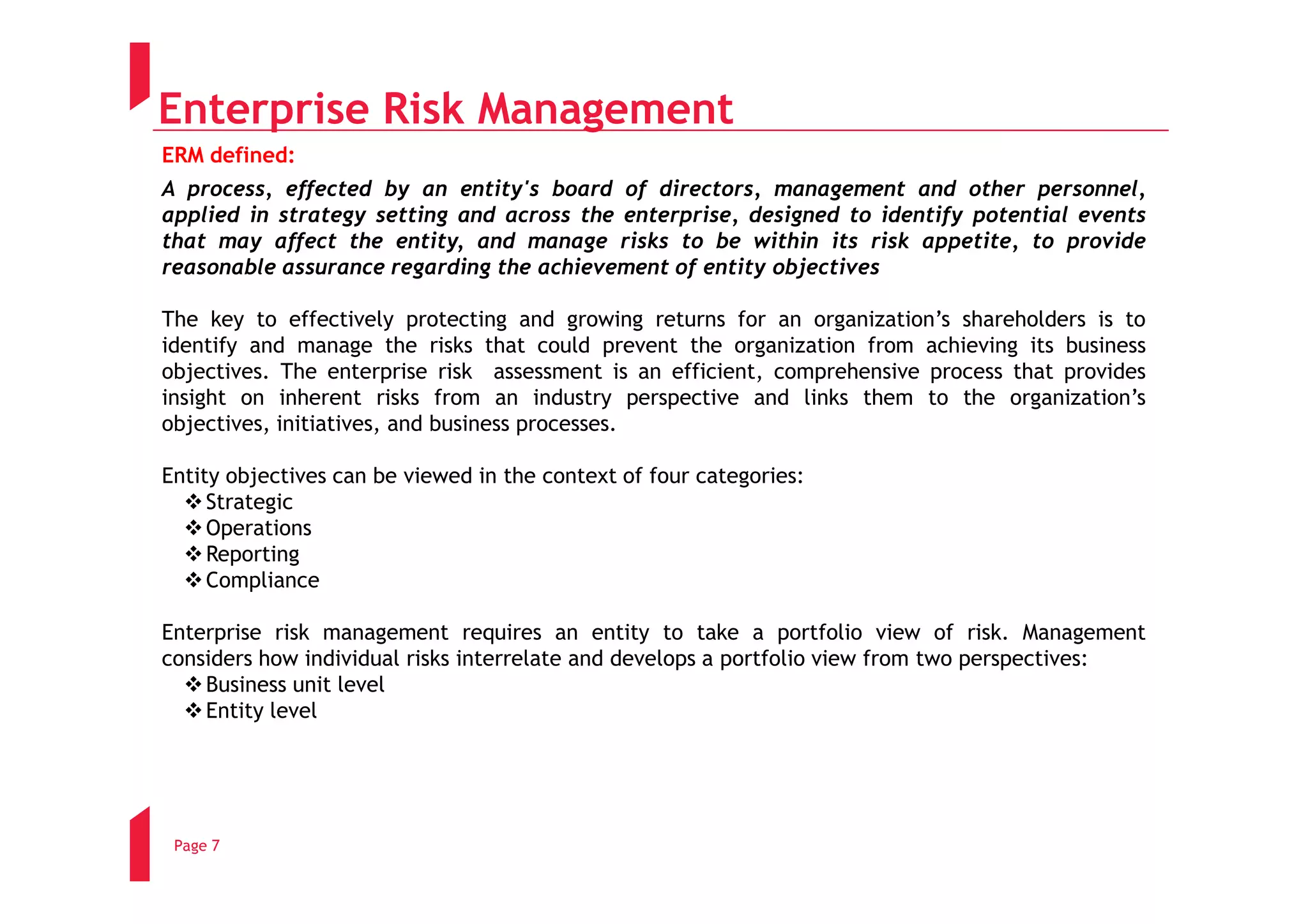Enterprise Risk Management
ERM defined:
A process, effected by an entity's board of directors, management and other personnel,
applied in strategy setting and across the enterprise, designed to identify potential events
that may affect the entity, and manage risks to be within its risk appetite, to provide
reasonable assurance regarding the achievement of entity objectives

The key to effectively protecting and growing returns for an organization’s shareholders is to
identify and manage the risks that could prevent the organization from achieving its business
objectives. The enterprise risk assessment is an efficient, comprehensive process that provides
insight on inherent risks from an industry perspective and links them to the organization’s
objectives, initiatives, and business processes.

Entity objectives can be viewed in the context of four categories:
     Strategic
     Operations
     Reporting
     Compliance

Enterprise risk management requires an entity to take a portfolio view of risk. Management
considers how individual risks interrelate and develops a portfolio view from two perspectives:
    Business unit level
    Entity level




 Page 7
 