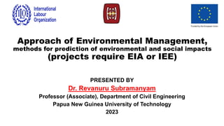 Approach of Environmental Management,
methods for prediction of environmental and social impacts
(projects require EIA or IEE)
PRESENTED BY
Dr. Revanuru Subramanyam
Professor (Associate), Department of Civil Engineering
Papua New Guinea University of Technology
2023
 