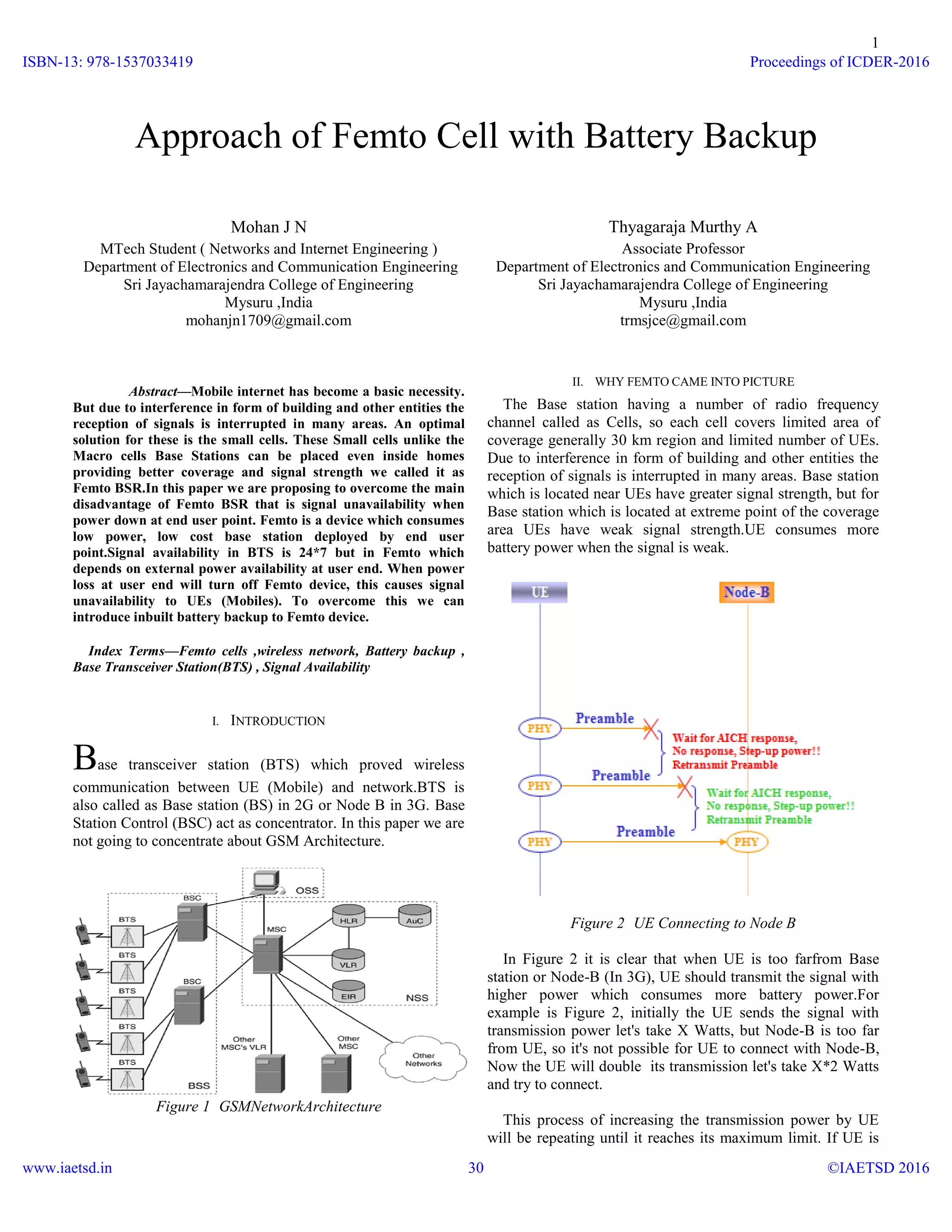 1

Mohan J N
MTech Student ( Networks and Internet Engineering )
Department of Electronics and Communication Engineering
Sri Jayachamarajendra College of Engineering
Mysuru ,India
mohanjn1709@gmail.com
Abstract—Mobile internet has become a basic necessity.
But due to interference in form of building and other entities the
reception of signals is interrupted in many areas. An optimal
solution for these is the small cells. These Small cells unlike the
Macro cells Base Stations can be placed even inside homes
providing better coverage and signal strength we called it as
Femto BSR.In this paper we are proposing to overcome the main
disadvantage of Femto BSR that is signal unavailability when
power down at end user point. Femto is a device which consumes
low power, low cost base station deployed by end user
point.Signal availability in BTS is 24*7 but in Femto which
depends on external power availability at user end. When power
loss at user end will turn off Femto device, this causes signal
unavailability to UEs (Mobiles). To overcome this we can
introduce inbuilt battery backup to Femto device.
Index Terms—Femto cells ,wireless network, Battery backup ,
Base Transceiver Station(BTS) , Signal Availability
I. INTRODUCTION
Base transceiver station (BTS) which proved wireless
communication between UE (Mobile) and network.BTS is
also called as Base station (BS) in 2G or Node B in 3G. Base
Station Control (BSC) act as concentrator. In this paper we are
not going to concentrate about GSM Architecture.
Figure 1 GSMNetworkArchitecture
Thyagaraja Murthy A
Associate Professor
Department of Electronics and Communication Engineering
Sri Jayachamarajendra College of Engineering
Mysuru ,India
trmsjce@gmail.com
II. WHY FEMTO CAME INTO PICTURE
The Base station having a number of radio frequency
channel called as Cells, so each cell covers limited area of
coverage generally 30 km region and limited number of UEs.
Due to interference in form of building and other entities the
reception of signals is interrupted in many areas. Base station
which is located near UEs have greater signal strength, but for
Base station which is located at extreme point of the coverage
area UEs have weak signal strength.UE consumes more
battery power when the signal is weak.
Figure 2 UE Connecting to Node B
In Figure 2 it is clear that when UE is too farfrom Base
station or Node-B (In 3G), UE should transmit the signal with
higher power which consumes more battery power.For
example is Figure 2, initially the UE sends the signal with
transmission power let's take X Watts, but Node-B is too far
from UE, so it's not possible for UE to connect with Node-B,
Now the UE will double its transmission let's take X*2 Watts
and try to connect.
This process of increasing the transmission power by UE
will be repeating until it reaches its maximum limit. If UE is
Approach of Femto Cell with Battery Backup
ISBN-13: 978-1537033419
www.iaetsd.in
Proceedings of ICDER-2016
©IAETSD 201630
 