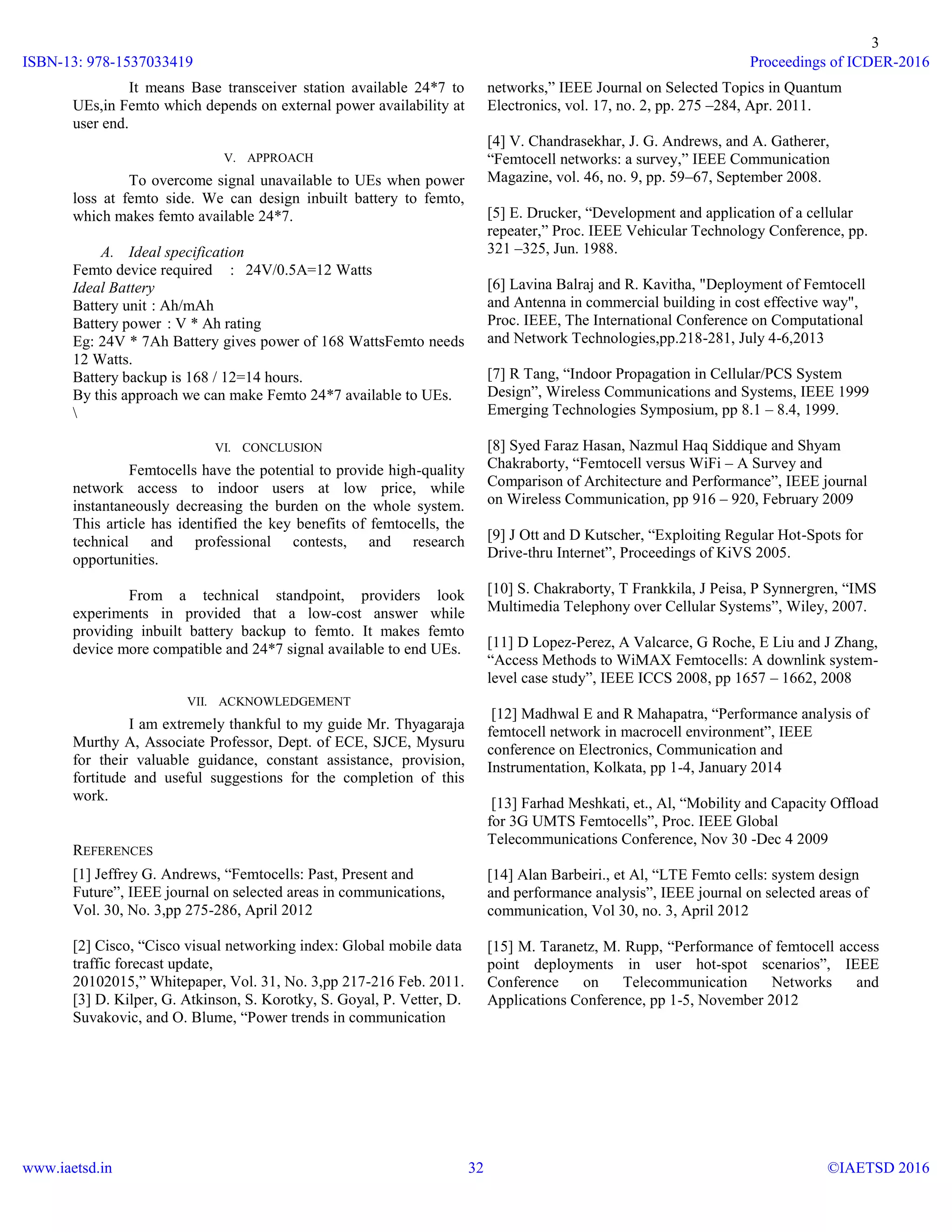 3
It means Base transceiver station available 24*7 to
UEs,in Femto which depends on external power availability at
user end.
V. APPROACH
To overcome signal unavailable to UEs when power
loss at femto side. We can design inbuilt battery to femto,
which makes femto available 24*7.
A. Ideal specification
Femto device required : 24V/0.5A=12 Watts
Ideal Battery
Battery unit : Ah/mAh
Battery power : V * Ah rating
Eg: 24V * 7Ah Battery gives power of 168 WattsFemto needs
12 Watts.
Battery backup is 168 / 12=14 hours.
By this approach we can make Femto 24*7 available to UEs.

VI. CONCLUSION
Femtocells have the potential to provide high-quality
network access to indoor users at low price, while
instantaneously decreasing the burden on the whole system.
This article has identified the key benefits of femtocells, the
technical and professional contests, and research
opportunities.
From a technical standpoint, providers look
experiments in provided that a low-cost answer while
providing inbuilt battery backup to femto. It makes femto
device more compatible and 24*7 signal available to end UEs.
VII. ACKNOWLEDGEMENT
I am extremely thankful to my guide Mr. Thyagaraja
Murthy A, Associate Professor, Dept. of ECE, SJCE, Mysuru
for their valuable guidance, constant assistance, provision,
fortitude and useful suggestions for the completion of this
work.
REFERENCES
[1] Jeffrey G. Andrews, “Femtocells: Past, Present and
Future”, IEEE journal on selected areas in communications,
Vol. 30, No. 3,pp 275-286, April 2012
[2] Cisco, “Cisco visual networking index: Global mobile data
traffic forecast update,
20102015,” Whitepaper, Vol. 31, No. 3,pp 217-216 Feb. 2011.
[3] D. Kilper, G. Atkinson, S. Korotky, S. Goyal, P. Vetter, D.
Suvakovic, and O. Blume, “Power trends in communication
networks,” IEEE Journal on Selected Topics in Quantum
Electronics, vol. 17, no. 2, pp. 275 –284, Apr. 2011.
[4] V. Chandrasekhar, J. G. Andrews, and A. Gatherer,
“Femtocell networks: a survey,” IEEE Communication
Magazine, vol. 46, no. 9, pp. 59–67, September 2008.
[5] E. Drucker, “Development and application of a cellular
repeater,” Proc. IEEE Vehicular Technology Conference, pp.
321 –325, Jun. 1988.
[6] Lavina Balraj and R. Kavitha, "Deployment of Femtocell
and Antenna in commercial building in cost effective way",
Proc. IEEE, The International Conference on Computational
and Network Technologies,pp.218-281, July 4-6,2013
[7] R Tang, “Indoor Propagation in Cellular/PCS System
Design”, Wireless Communications and Systems, IEEE 1999
Emerging Technologies Symposium, pp 8.1 – 8.4, 1999.
[8] Syed Faraz Hasan, Nazmul Haq Siddique and Shyam
Chakraborty, “Femtocell versus WiFi – A Survey and
Comparison of Architecture and Performance”, IEEE journal
on Wireless Communication, pp 916 – 920, February 2009
[9] J Ott and D Kutscher, “Exploiting Regular Hot-Spots for
Drive-thru Internet”, Proceedings of KiVS 2005.
[10] S. Chakraborty, T Frankkila, J Peisa, P Synnergren, “IMS
Multimedia Telephony over Cellular Systems”, Wiley, 2007.
[11] D Lopez-Perez, A Valcarce, G Roche, E Liu and J Zhang,
“Access Methods to WiMAX Femtocells: A downlink system-
level case study”, IEEE ICCS 2008, pp 1657 – 1662, 2008
[12] Madhwal E and R Mahapatra, “Performance analysis of
femtocell network in macrocell environment”, IEEE
conference on Electronics, Communication and
Instrumentation, Kolkata, pp 1-4, January 2014
[13] Farhad Meshkati, et., Al, “Mobility and Capacity Offload
for 3G UMTS Femtocells”, Proc. IEEE Global
Telecommunications Conference, Nov 30 -Dec 4 2009
[14] Alan Barbeiri., et Al, “LTE Femto cells: system design
and performance analysis”, IEEE journal on selected areas of
communication, Vol 30, no. 3, April 2012
[15] M. Taranetz, M. Rupp, “Performance of femtocell access
point deployments in user hot-spot scenarios”, IEEE
Conference on Telecommunication Networks and
Applications Conference, pp 1-5, November 2012
ISBN-13: 978-1537033419
www.iaetsd.in
Proceedings of ICDER-2016
©IAETSD 201632
 