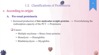 • Increased production of low-molecular-weight proteins → Overwhelming the
reabsorption capacity of the PCT → Proteinuria
 Causes:
• Multiple myeloma→ Bence Jones proteins
• Hemolysis → Hemoglobin.
• Rhabdomyolysis → Myoglobin .
A. Pre-renal proteinuria
4
1.2 Classifications of Proteinuria
According to origin:
2.
 
