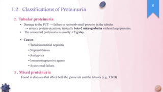 • Damage to the PCT → failure to reabsorb small proteins in the tubules
→ urinary protein excretion, typically beta-2 microglobulin without large proteins.
• The amount of proteinuria is usually < 2 g/day.
• Causes:
▪ Tubulointerstitial nephritis
▪ Nephrolithiasis
▪ Analgesics
▪ Immunosuppressive agents
▪ Acute renal failure.
Found in diseases that affect both the glomeruli and the tubules (e.g., CKD)
.
2 Tubular proteinuria
.
3 Mixed proteinuria
6
1.2 Classifications of Proteinuria
 
